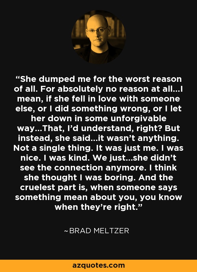 She dumped me for the worst reason of all. For absolutely no reason at all...I mean, if she fell in love with someone else, or I did something wrong, or I let her down in some unforgivable way...That, I'd understand, right? But instead, she said...it wasn't anything. Not a single thing. It was just me. I was nice. I was kind. We just...she didn't see the connection anymore. I think she thought I was boring. And the cruelest part is, when someone says something mean about you, you know when they're right. - Brad Meltzer