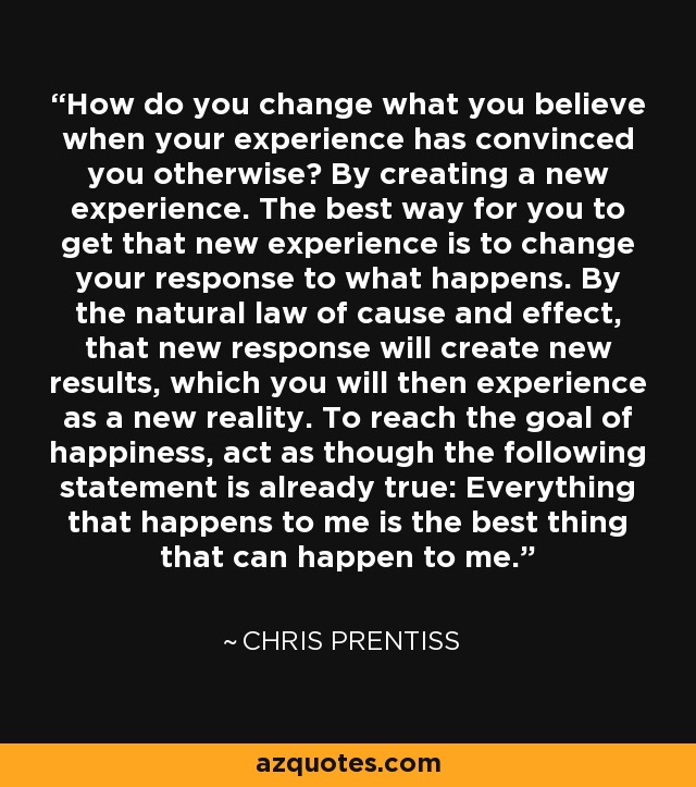 How do you change what you believe when your experience has convinced you otherwise? By creating a new experience. The best way for you to get that new experience is to change your response to what happens. By the natural law of cause and effect, that new response will create new results, which you will then experience as a new reality. To reach the goal of happiness, act as though the following statement is already true: Everything that happens to me is the best thing that can happen to me. - Chris Prentiss