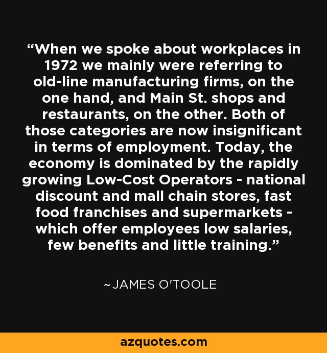 When we spoke about workplaces in 1972 we mainly were referring to old-line manufacturing firms, on the one hand, and Main St. shops and restaurants, on the other. Both of those categories are now insignificant in terms of employment. Today, the economy is dominated by the rapidly growing Low-Cost Operators - national discount and mall chain stores, fast food franchises and supermarkets - which offer employees low salaries, few benefits and little training. - James O'Toole