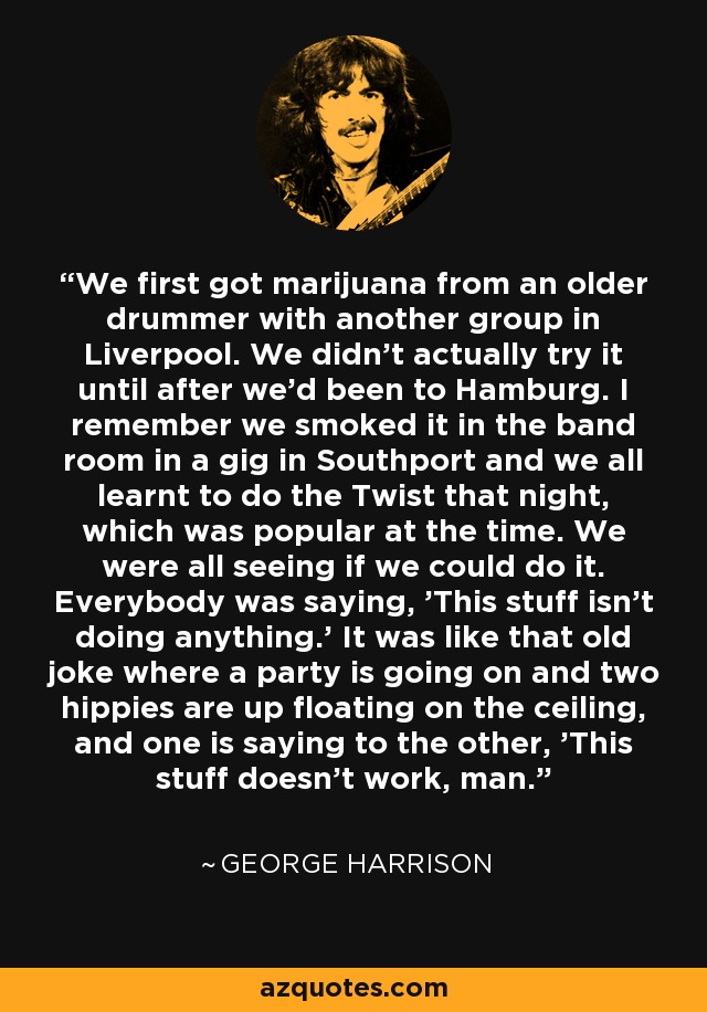 We first got marijuana from an older drummer with another group in Liverpool. We didn't actually try it until after we'd been to Hamburg. I remember we smoked it in the band room in a gig in Southport and we all learnt to do the Twist that night, which was popular at the time. We were all seeing if we could do it. Everybody was saying, 'This stuff isn't doing anything.' It was like that old joke where a party is going on and two hippies are up floating on the ceiling, and one is saying to the other, 'This stuff doesn't work, man.' - George Harrison