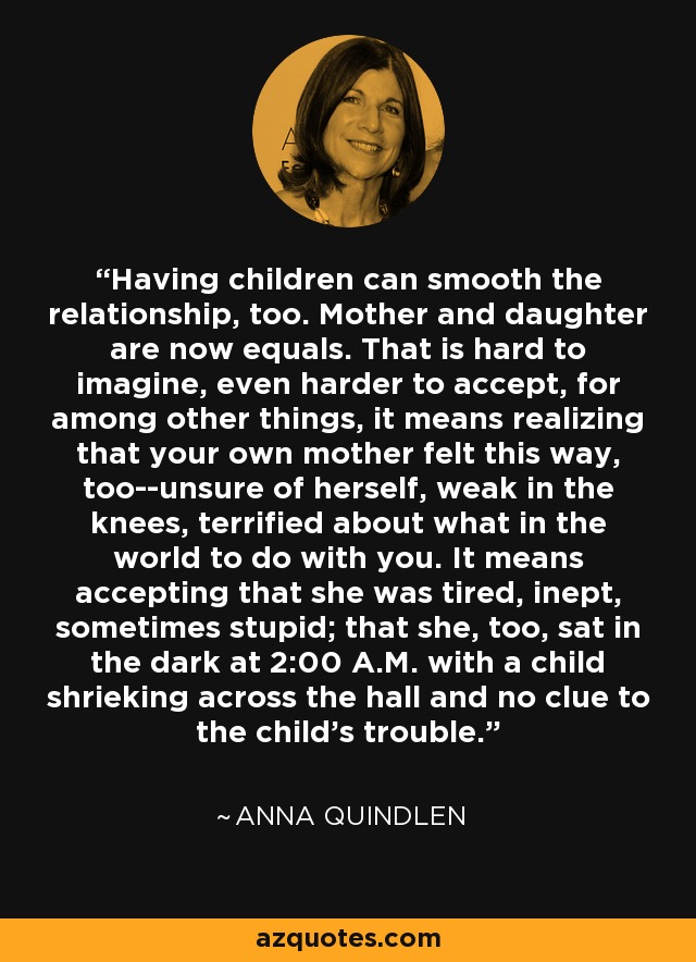 Having children can smooth the relationship, too. Mother and daughter are now equals. That is hard to imagine, even harder to accept, for among other things, it means realizing that your own mother felt this way, too--unsure of herself, weak in the knees, terrified about what in the world to do with you. It means accepting that she was tired, inept, sometimes stupid; that she, too, sat in the dark at 2:00 A.M. with a child shrieking across the hall and no clue to the child's trouble. - Anna Quindlen