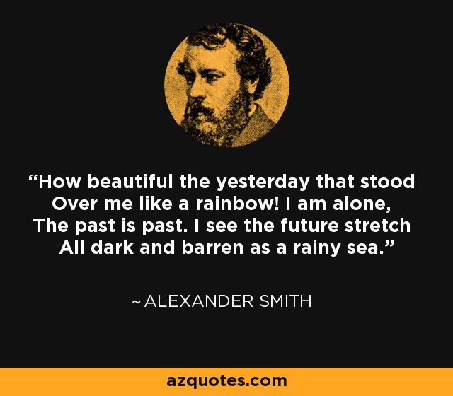 How beautiful the yesterday that stood Over me like a rainbow! I am alone, The past is past. I see the future stretch All dark and barren as a rainy sea. - Alexander Smith