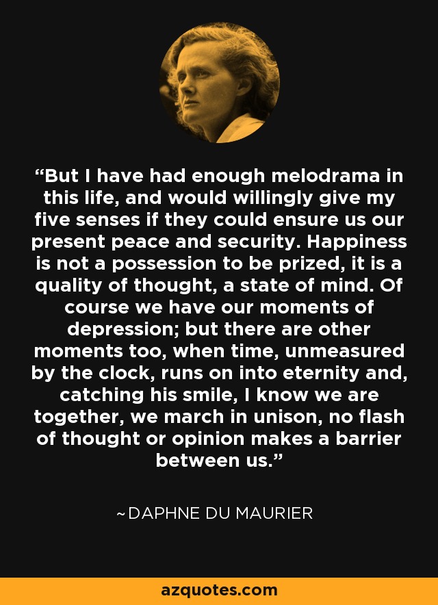 But I have had enough melodrama in this life, and would willingly give my five senses if they could ensure us our present peace and security. Happiness is not a possession to be prized, it is a quality of thought, a state of mind. Of course we have our moments of depression; but there are other moments too, when time, unmeasured by the clock, runs on into eternity and, catching his smile, I know we are together, we march in unison, no flash of thought or opinion makes a barrier between us. - Daphne du Maurier