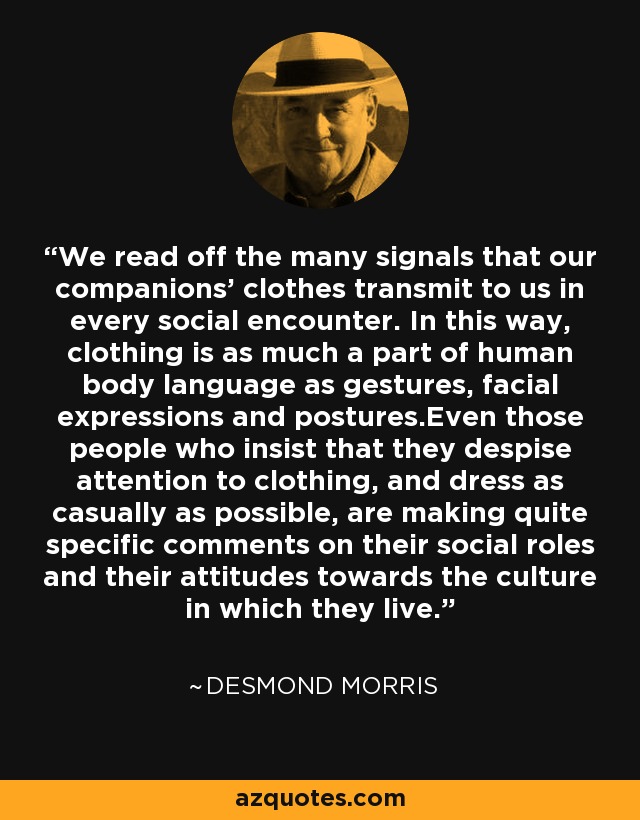 We read off the many signals that our companions' clothes transmit to us in every social encounter. In this way, clothing is as much a part of human body language as gestures, facial expressions and postures.Even those people who insist that they despise attention to clothing, and dress as casually as possible, are making quite specific comments on their social roles and their attitudes towards the culture in which they live. - Desmond Morris