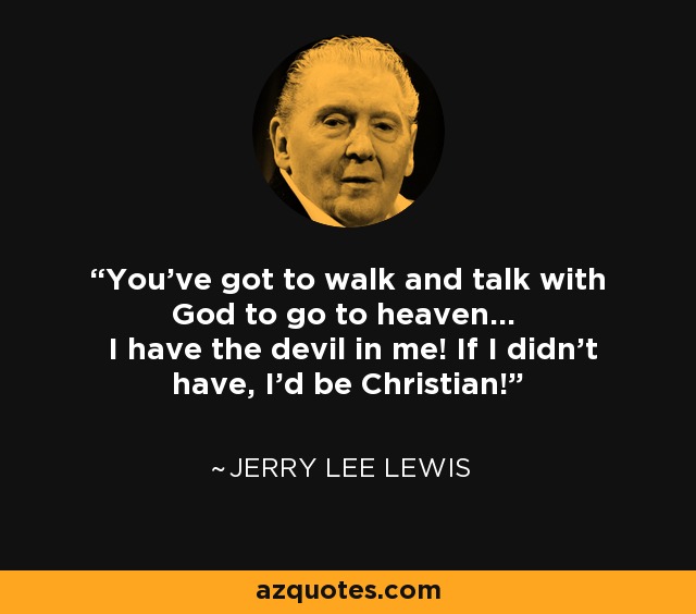You've got to walk and talk with God to go to heaven... I have the devil in me! If I didn't have, I'd be Christian! - Jerry Lee Lewis