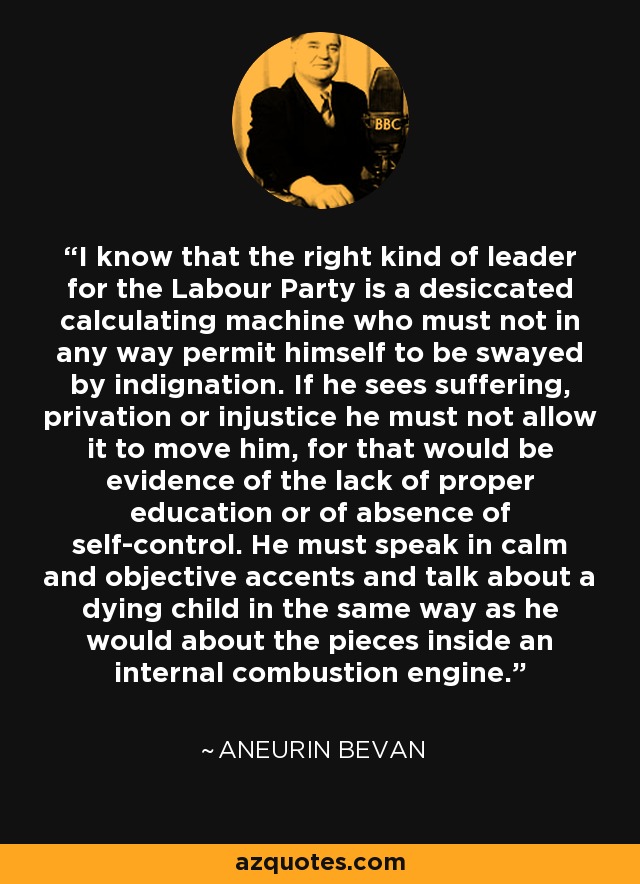 I know that the right kind of leader for the Labour Party is a desiccated calculating machine who must not in any way permit himself to be swayed by indignation. If he sees suffering, privation or injustice he must not allow it to move him, for that would be evidence of the lack of proper education or of absence of self-control. He must speak in calm and objective accents and talk about a dying child in the same way as he would about the pieces inside an internal combustion engine. - Aneurin Bevan