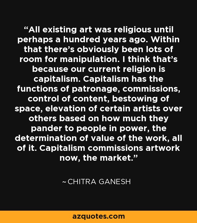All existing art was religious until perhaps a hundred years ago. Within that there's obviously been lots of room for manipulation. I think that's because our current religion is capitalism. Capitalism has the functions of patronage, commissions, control of content, bestowing of space, elevation of certain artists over others based on how much they pander to people in power, the determination of value of the work, all of it. Capitalism commissions artwork now, the market. - Chitra Ganesh
