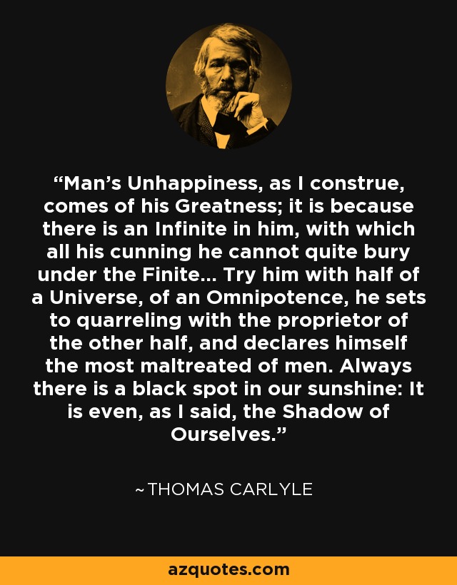 Man's Unhappiness, as I construe, comes of his Greatness; it is because there is an Infinite in him, with which all his cunning he cannot quite bury under the Finite... Try him with half of a Universe, of an Omnipotence, he sets to quarreling with the proprietor of the other half, and declares himself the most maltreated of men. Always there is a black spot in our sunshine: It is even, as I said, the Shadow of Ourselves. - Thomas Carlyle