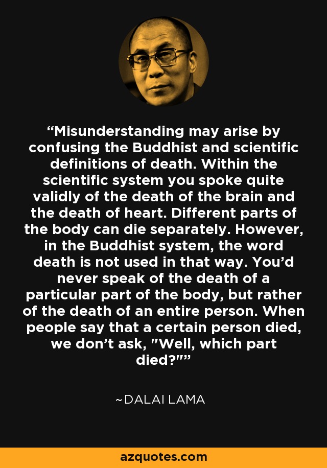 Misunderstanding may arise by confusing the Buddhist and scientific definitions of death. Within the scientific system you spoke quite validly of the death of the brain and the death of heart. Different parts of the body can die separately. However, in the Buddhist system, the word death is not used in that way. You'd never speak of the death of a particular part of the body, but rather of the death of an entire person. When people say that a certain person died, we don't ask, 