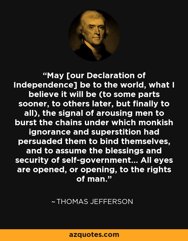 May [our Declaration of Independence] be to the world, what I believe it will be (to some parts sooner, to others later, but finally to all), the signal of arousing men to burst the chains under which monkish ignorance and superstition had persuaded them to bind themselves, and to assume the blessings and security of self-government... All eyes are opened, or opening, to the rights of man. - Thomas Jefferson