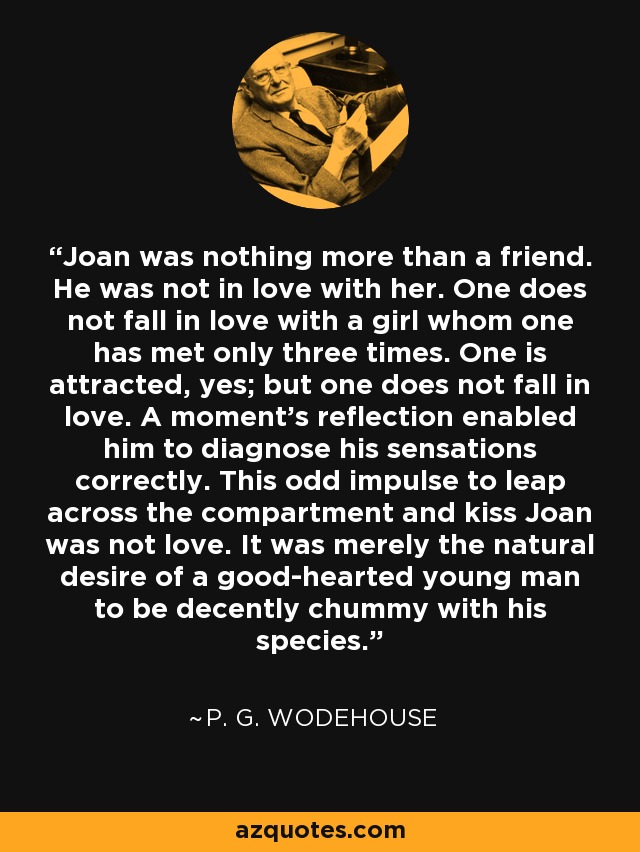 Joan was nothing more than a friend. He was not in love with her. One does not fall in love with a girl whom one has met only three times. One is attracted, yes; but one does not fall in love. A moment's reflection enabled him to diagnose his sensations correctly. This odd impulse to leap across the compartment and kiss Joan was not love. It was merely the natural desire of a good-hearted young man to be decently chummy with his species. - P. G. Wodehouse