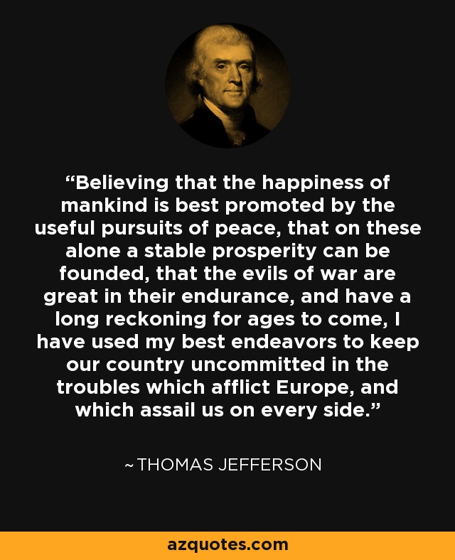 Believing that the happiness of mankind is best promoted by the useful pursuits of peace, that on these alone a stable prosperity can be founded, that the evils of war are great in their endurance, and have a long reckoning for ages to come, I have used my best endeavors to keep our country uncommitted in the troubles which afflict Europe, and which assail us on every side. - Thomas Jefferson