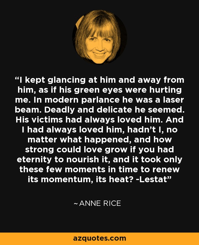 I kept glancing at him and away from him, as if his green eyes were hurting me. In modern parlance he was a laser beam. Deadly and delicate he seemed. His victims had always loved him. And I had always loved him, hadn't I, no matter what happened, and how strong could love grow if you had eternity to nourish it, and it took only these few moments in time to renew its momentum, its heat? -Lestat - Anne Rice