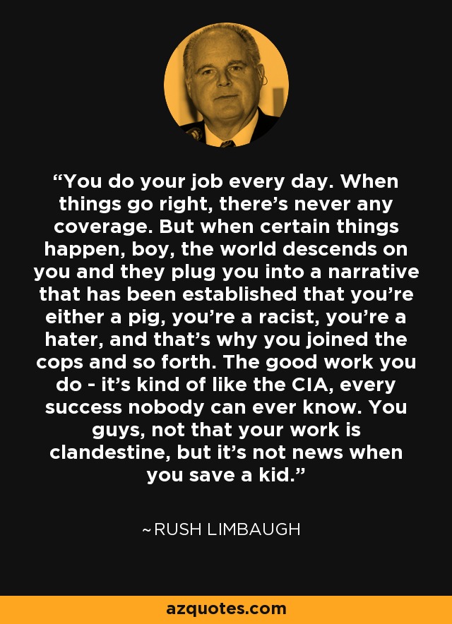 You do your job every day. When things go right, there's never any coverage. But when certain things happen, boy, the world descends on you and they plug you into a narrative that has been established that you're either a pig, you're a racist, you're a hater, and that's why you joined the cops and so forth. The good work you do - it's kind of like the CIA, every success nobody can ever know. You guys, not that your work is clandestine, but it's not news when you save a kid. - Rush Limbaugh