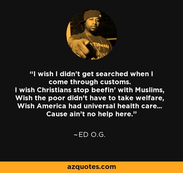 I wish I didn't get searched when I come through customs. I wish Christians stop beefin' with Muslims, Wish the poor didn't have to take welfare, Wish America had universal health care... Cause ain't no help here. - Ed O.G.