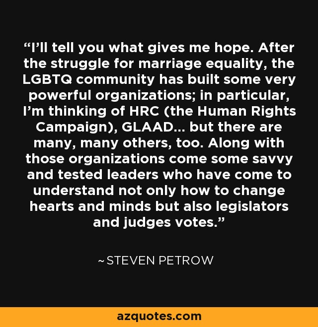 I'll tell you what gives me hope. After the struggle for marriage equality, the LGBTQ community has built some very powerful organizations; in particular, I'm thinking of HRC (the Human Rights Campaign), GLAAD... but there are many, many others, too. Along with those organizations come some savvy and tested leaders who have come to understand not only how to change hearts and minds but also legislators and judges votes. - Steven Petrow