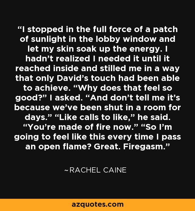 I stopped in the full force of a patch of sunlight in the lobby window and let my skin soak up the energy. I hadn’t realized I needed it until it reached inside and stilled me in a way that only David’s touch had been able to achieve. “Why does that feel so good?” I asked. “And don’t tell me it’s because we’ve been shut in a room for days.” “Like calls to like,” he said. “You’re made of fire now.” “So I’m going to feel like this every time I pass an open flame? Great. Firegasm. - Rachel Caine