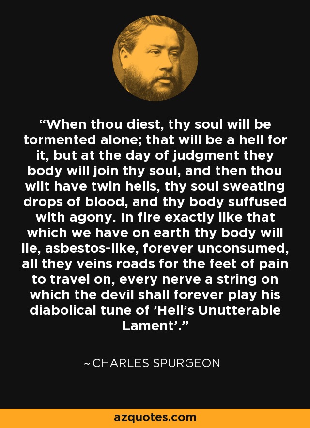 When thou diest, thy soul will be tormented alone; that will be a hell for it, but at the day of judgment they body will join thy soul, and then thou wilt have twin hells, thy soul sweating drops of blood, and thy body suffused with agony. In fire exactly like that which we have on earth thy body will lie, asbestos-like, forever unconsumed, all they veins roads for the feet of pain to travel on, every nerve a string on which the devil shall forever play his diabolical tune of 'Hell's Unutterable Lament'. - Charles Spurgeon