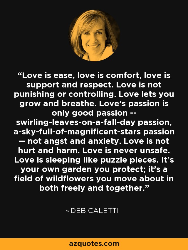 Love is ease, love is comfort, love is support and respect. Love is not punishing or controlling. Love lets you grow and breathe. Love's passion is only good passion -- swirling-leaves-on-a-fall-day passion, a-sky-full-of-magnificent-stars passion -- not angst and anxiety. Love is not hurt and harm. Love is never unsafe. Love is sleeping like puzzle pieces. It's your own garden you protect; it's a field of wildflowers you move about in both freely and together. - Deb Caletti