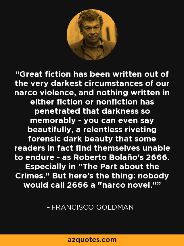 Great fiction has been written out of the very darkest circumstances of our narco violence, and nothing written in either fiction or nonfiction has penetrated that darkness so memorably - you can even say beautifully, a relentless riveting forensic dark beauty that some readers in fact find themselves unable to endure - as Roberto Bolaño's 2666. Especially in 