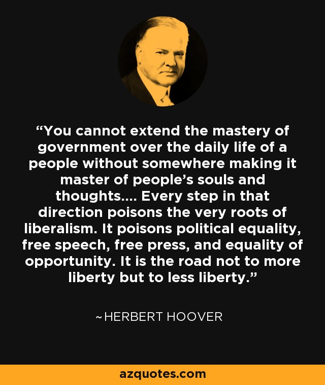 You cannot extend the mastery of government over the daily life of a people without somewhere making it master of people's souls and thoughts.... Every step in that direction poisons the very roots of liberalism. It poisons political equality, free speech, free press, and equality of opportunity. It is the road not to more liberty but to less liberty. - Herbert Hoover