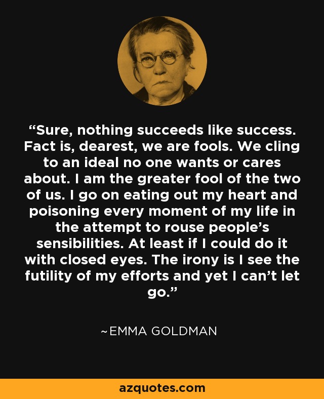 Sure, nothing succeeds like success. Fact is, dearest, we are fools. We cling to an ideal no one wants or cares about. I am the greater fool of the two of us. I go on eating out my heart and poisoning every moment of my life in the attempt to rouse people's sensibilities. At least if I could do it with closed eyes. The irony is I see the futility of my efforts and yet I can't let go. - Emma Goldman