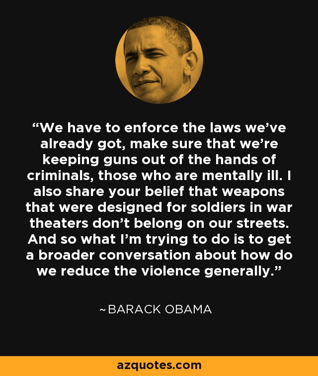 We have to enforce the laws we've already got, make sure that we're keeping guns out of the hands of criminals, those who are mentally ill. I also share your belief that weapons that were designed for soldiers in war theaters don't belong on our streets. And so what I'm trying to do is to get a broader conversation about how do we reduce the violence generally. - Barack Obama
