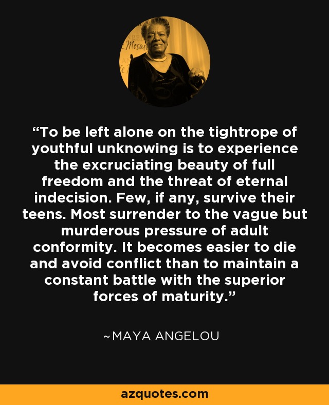 To be left alone on the tightrope of youthful unknowing is to experience the excruciating beauty of full freedom and the threat of eternal indecision. Few, if any, survive their teens. Most surrender to the vague but murderous pressure of adult conformity. It becomes easier to die and avoid conflict than to maintain a constant battle with the superior forces of maturity. - Maya Angelou