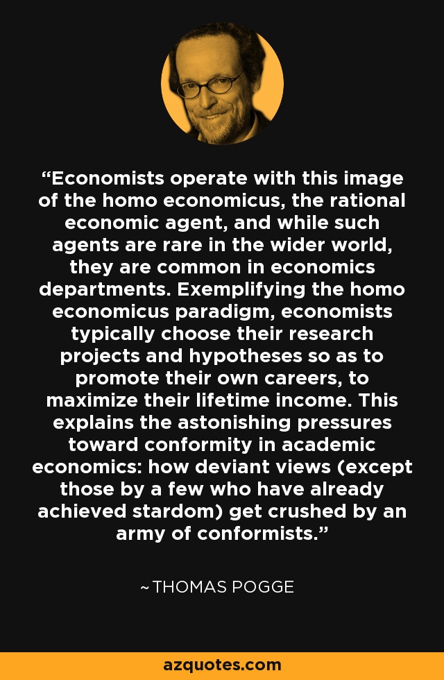 Economists operate with this image of the homo economicus, the rational economic agent, and while such agents are rare in the wider world, they are common in economics departments. Exemplifying the homo economicus paradigm, economists typically choose their research projects and hypotheses so as to promote their own careers, to maximize their lifetime income. This explains the astonishing pressures toward conformity in academic economics: how deviant views (except those by a few who have already achieved stardom) get crushed by an army of conformists. - Thomas Pogge