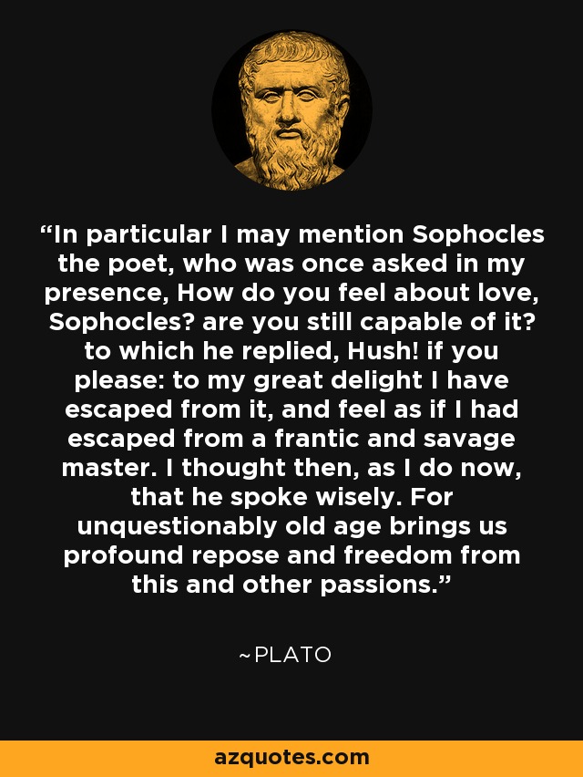 In particular I may mention Sophocles the poet, who was once asked in my presence, How do you feel about love, Sophocles? are you still capable of it? to which he replied, Hush! if you please: to my great delight I have escaped from it, and feel as if I had escaped from a frantic and savage master. I thought then, as I do now, that he spoke wisely. For unquestionably old age brings us profound repose and freedom from this and other passions. - Plato