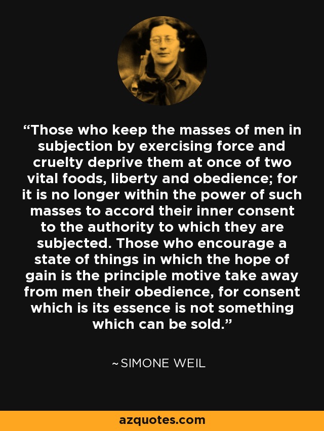 Those who keep the masses of men in subjection by exercising force and cruelty deprive them at once of two vital foods, liberty and obedience; for it is no longer within the power of such masses to accord their inner consent to the authority to which they are subjected. Those who encourage a state of things in which the hope of gain is the principle motive take away from men their obedience, for consent which is its essence is not something which can be sold. - Simone Weil