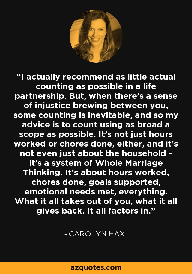 I actually recommend as little actual counting as possible in a life partnership. But, when there's a sense of injustice brewing between you, some counting is inevitable, and so my advice is to count using as broad a scope as possible. It's not just hours worked or chores done, either, and it's not even just about the household - it's a system of Whole Marriage Thinking. It's about hours worked, chores done, goals supported, emotional needs met, everything. What it all takes out of you, what it all gives back. It all factors in. - Carolyn Hax