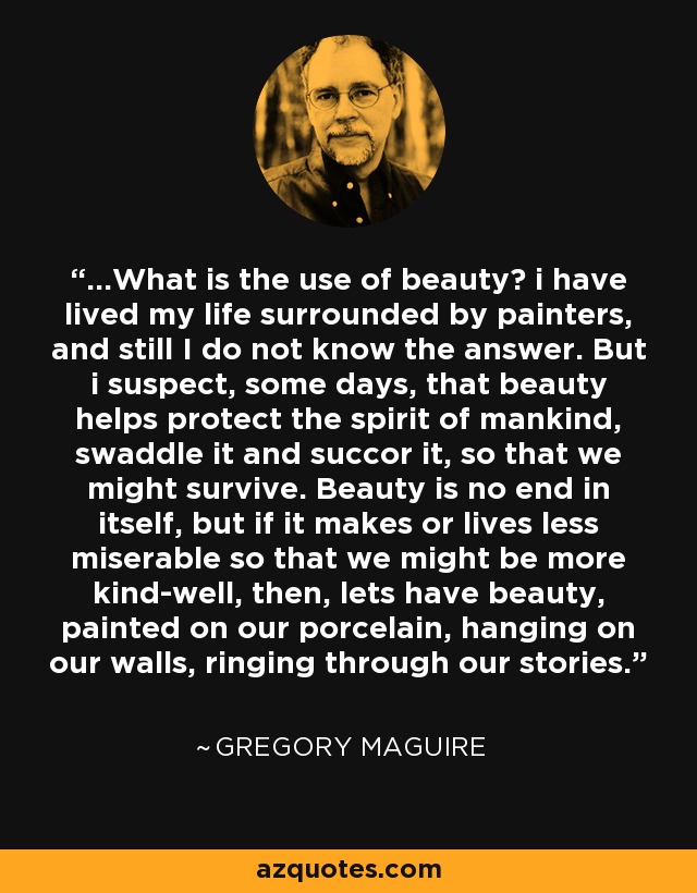 ...What is the use of beauty? i have lived my life surrounded by painters, and still I do not know the answer. But i suspect, some days, that beauty helps protect the spirit of mankind, swaddle it and succor it, so that we might survive. Beauty is no end in itself, but if it makes or lives less miserable so that we might be more kind-well, then, lets have beauty, painted on our porcelain, hanging on our walls, ringing through our stories. - Gregory Maguire