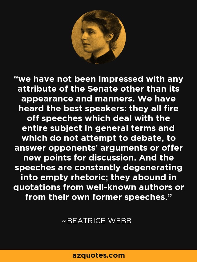 we have not been impressed with any attribute of the Senate other than its appearance and manners. We have heard the best speakers: they all fire off speeches which deal with the entire subject in general terms and which do not attempt to debate, to answer opponents' arguments or offer new points for discussion. And the speeches are constantly degenerating into empty rhetoric; they abound in quotations from well-known authors or from their own former speeches. - Beatrice Webb