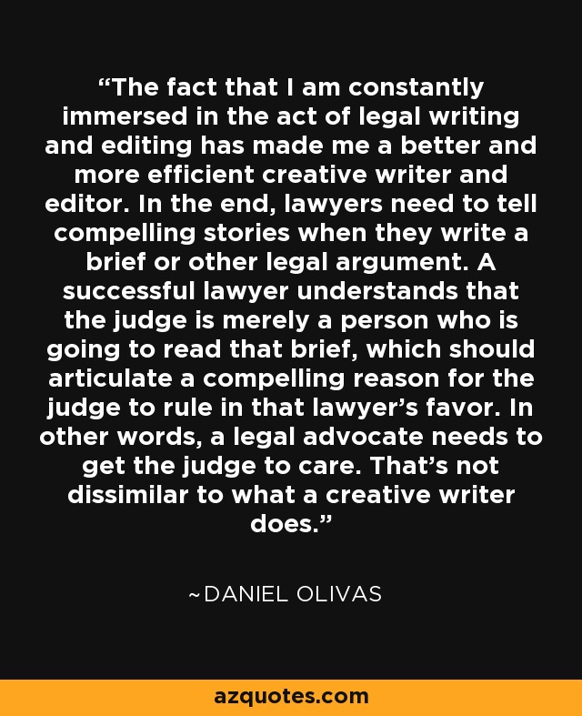 The fact that I am constantly immersed in the act of legal writing and editing has made me a better and more efficient creative writer and editor. In the end, lawyers need to tell compelling stories when they write a brief or other legal argument. A successful lawyer understands that the judge is merely a person who is going to read that brief, which should articulate a compelling reason for the judge to rule in that lawyer's favor. In other words, a legal advocate needs to get the judge to care. That's not dissimilar to what a creative writer does. - Daniel Olivas