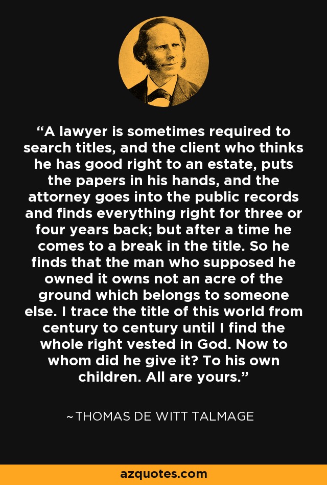 A lawyer is sometimes required to search titles, and the client who thinks he has good right to an estate, puts the papers in his hands, and the attorney goes into the public records and finds everything right for three or four years back; but after a time he comes to a break in the title. So he finds that the man who supposed he owned it owns not an acre of the ground which belongs to someone else. I trace the title of this world from century to century until I find the whole right vested in God. Now to whom did he give it? To his own children. All are yours. - Thomas De Witt Talmage