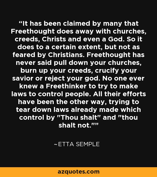 It has been claimed by many that Freethought does away with churches, creeds, Christs and even a God. So it does to a certain extent, but not as feared by Christians. Freethought has never said pull down your churches, burn up your creeds, crucify your savior or reject your god. No one ever knew a Freethinker to try to make laws to control people. All their efforts have been the other way, trying to tear down laws already made which control by 