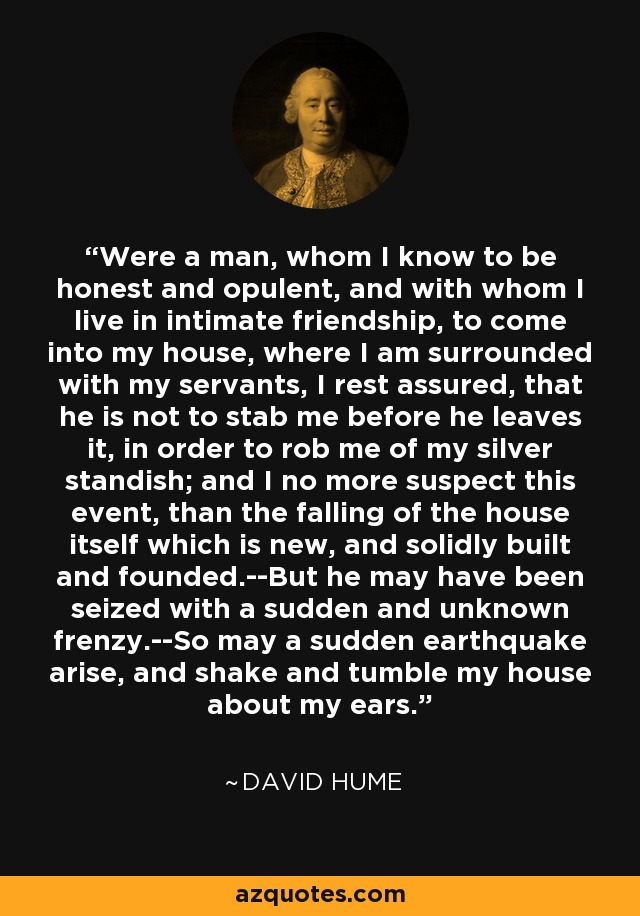 Were a man, whom I know to be honest and opulent, and with whom I live in intimate friendship, to come into my house, where I am surrounded with my servants, I rest assured, that he is not to stab me before he leaves it, in order to rob me of my silver standish; and I no more suspect this event, than the falling of the house itself which is new, and solidly built and founded.--But he may have been seized with a sudden and unknown frenzy.--So may a sudden earthquake arise, and shake and tumble my house about my ears. - David Hume