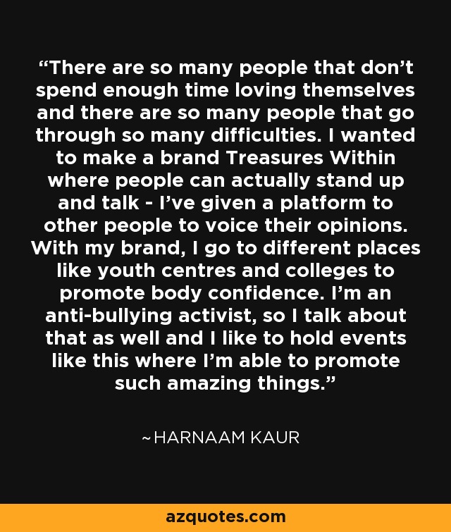 There are so many people that don't spend enough time loving themselves and there are so many people that go through so many difficulties. I wanted to make a brand Treasures Within where people can actually stand up and talk - I've given a platform to other people to voice their opinions. With my brand, I go to different places like youth centres and colleges to promote body confidence. I'm an anti-bullying activist, so I talk about that as well and I like to hold events like this where I'm able to promote such amazing things. - Harnaam Kaur