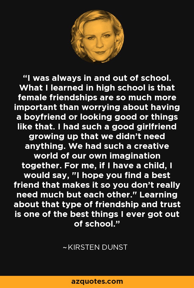 I was always in and out of school. What I learned in high school is that female friendships are so much more important than worrying about having a boyfriend or looking good or things like that. I had such a good girlfriend growing up that we didn't need anything. We had such a creative world of our own imagination together. For me, if I have a child, I would say, 