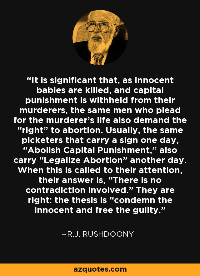 It is significant that, as innocent babies are killed, and capital punishment is withheld from their murderers, the same men who plead for the murderer's life also demand the “right” to abortion. Usually, the same picketers that carry a sign one day, “Abolish Capital Punishment,” also carry “Legalize Abortion” another day. When this is called to their attention, their answer is, “There is no contradiction involved.” They are right: the thesis is “condemn the innocent and free the guilty. - R.J. Rushdoony