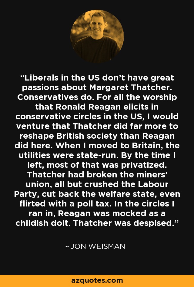 Liberals in the US don't have great passions about Margaret Thatcher. Conservatives do. For all the worship that Ronald Reagan elicits in conservative circles in the US, I would venture that Thatcher did far more to reshape British society than Reagan did here. When I moved to Britain, the utilities were state-run. By the time I left, most of that was privatized. Thatcher had broken the miners' union, all but crushed the Labour Party, cut back the welfare state, even flirted with a poll tax. In the circles I ran in, Reagan was mocked as a childish dolt. Thatcher was despised. - Jon Weisman
