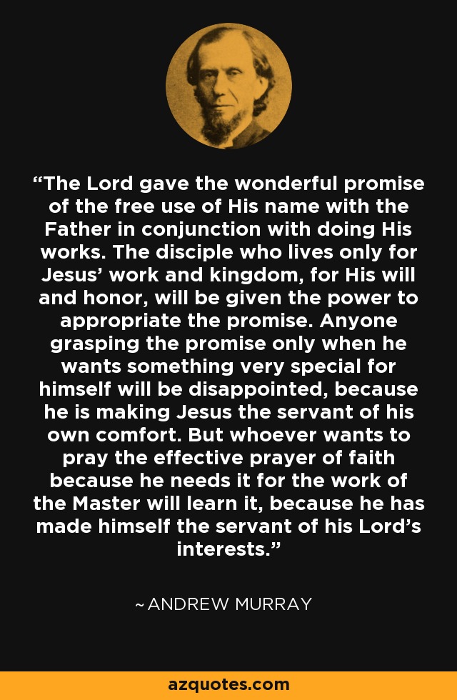 The Lord gave the wonderful promise of the free use of His name with the Father in conjunction with doing His works. The disciple who lives only for Jesus' work and kingdom, for His will and honor, will be given the power to appropriate the promise. Anyone grasping the promise only when he wants something very special for himself will be disappointed, because he is making Jesus the servant of his own comfort. But whoever wants to pray the effective prayer of faith because he needs it for the work of the Master will learn it, because he has made himself the servant of his Lord's interests. - Andrew Murray