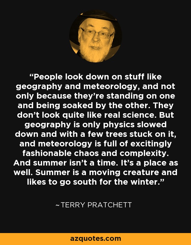 People look down on stuff like geography and meteorology, and not only because they're standing on one and being soaked by the other. They don't look quite like real science. But geography is only physics slowed down and with a few trees stuck on it, and meteorology is full of excitingly fashionable chaos and complexity. And summer isn't a time. It's a place as well. Summer is a moving creature and likes to go south for the winter. - Terry Pratchett