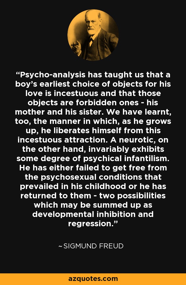Psycho-analysis has taught us that a boy's earliest choice of objects for his love is incestuous and that those objects are forbidden ones - his mother and his sister. We have learnt, too, the manner in which, as he grows up, he liberates himself from this incestuous attraction. A neurotic, on the other hand, invariably exhibits some degree of psychical infantilism. He has either failed to get free from the psychosexual conditions that prevailed in his childhood or he has returned to them - two possibilities which may be summed up as developmental inhibition and regression. - Sigmund Freud