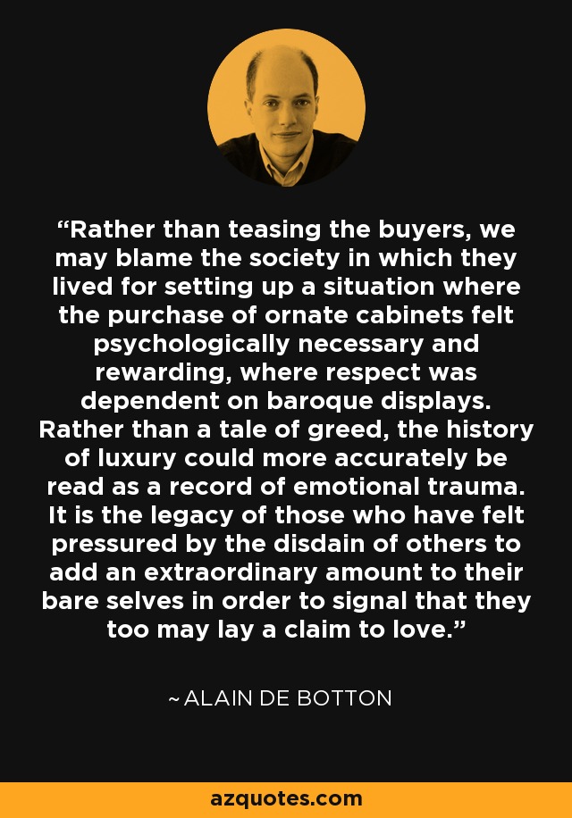 Rather than teasing the buyers, we may blame the society in which they lived for setting up a situation where the purchase of ornate cabinets felt psychologically necessary and rewarding, where respect was dependent on baroque displays. Rather than a tale of greed, the history of luxury could more accurately be read as a record of emotional trauma. It is the legacy of those who have felt pressured by the disdain of others to add an extraordinary amount to their bare selves in order to signal that they too may lay a claim to love. - Alain de Botton