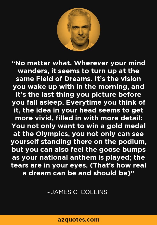 No matter what. Wherever your mind wanders, it seems to turn up at the same Field of Dreams. It's the vision you wake up with in the morning, and it's the last thing you picture before you fall asleep. Everytime you think of it, the idea in your head seems to get more vivid, filled in with more detail: You not only want to win a gold medal at the Olympics, you not only can see yourself standing there on the podium, but you can also feel the goose bumps as your national anthem is played; the tears are in your eyes. (That's how real a dream can be and should be) - James C. Collins