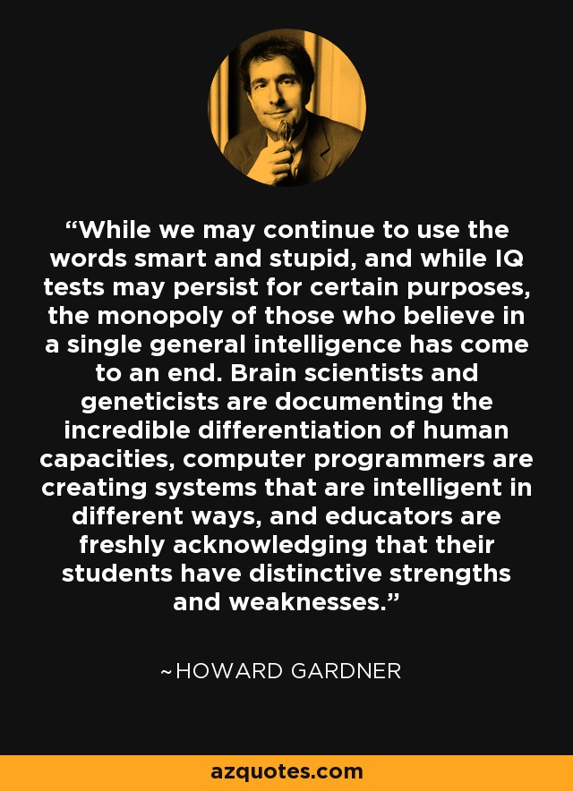 While we may continue to use the words smart and stupid, and while IQ tests may persist for certain purposes, the monopoly of those who believe in a single general intelligence has come to an end. Brain scientists and geneticists are documenting the incredible differentiation of human capacities, computer programmers are creating systems that are intelligent in different ways, and educators are freshly acknowledging that their students have distinctive strengths and weaknesses. - Howard Gardner