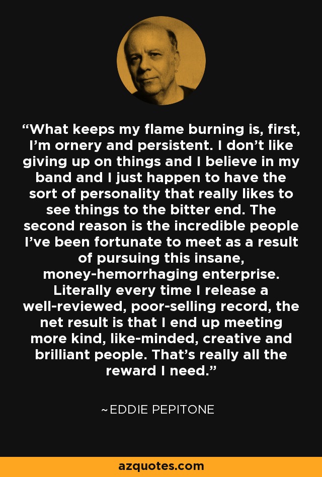 What keeps my flame burning is, first, I'm ornery and persistent. I don't like giving up on things and I believe in my band and I just happen to have the sort of personality that really likes to see things to the bitter end. The second reason is the incredible people I've been fortunate to meet as a result of pursuing this insane, money-hemorrhaging enterprise. Literally every time I release a well-reviewed, poor-selling record, the net result is that I end up meeting more kind, like-minded, creative and brilliant people. That's really all the reward I need. - Eddie Pepitone