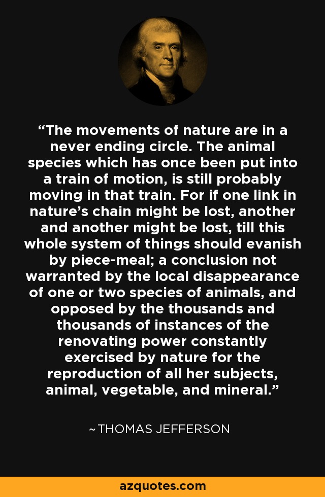 The movements of nature are in a never ending circle. The animal species which has once been put into a train of motion, is still probably moving in that train. For if one link in nature's chain might be lost, another and another might be lost, till this whole system of things should evanish by piece-meal; a conclusion not warranted by the local disappearance of one or two species of animals, and opposed by the thousands and thousands of instances of the renovating power constantly exercised by nature for the reproduction of all her subjects, animal, vegetable, and mineral. - Thomas Jefferson